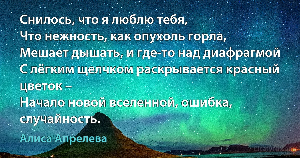 Снилось, что я люблю тебя, 
Что нежность, как опухоль горла, 
Мешает дышать, и где-то над диафрагмой 
С лёгким щелчком раскрывается красный цветок – 
Начало новой вселенной, ошибка, случайность. (Алиса Апрелева)