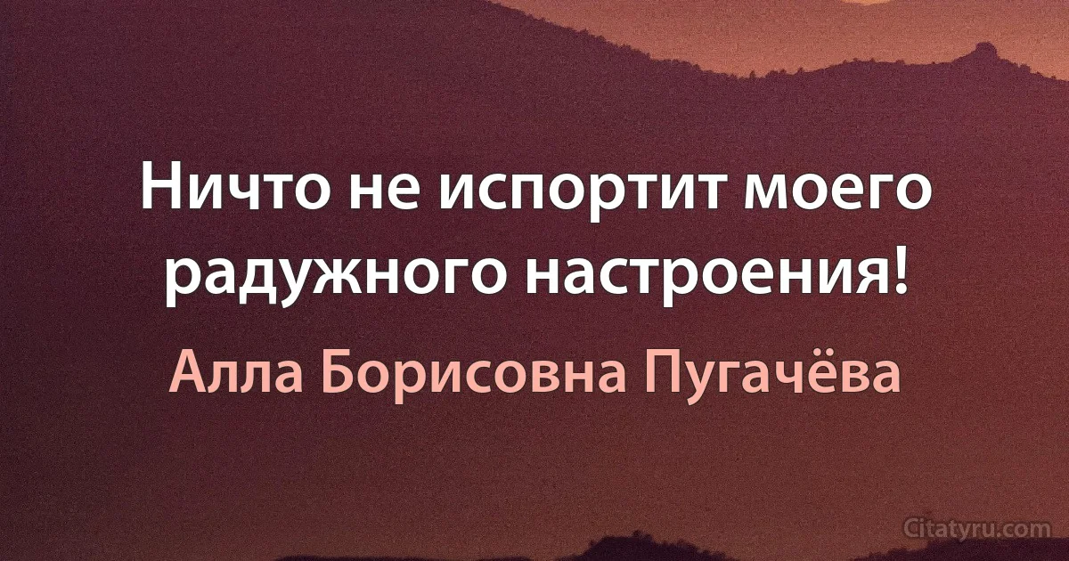 Ничто не испортит моего радужного настроения! (Алла Борисовна Пугачёва)