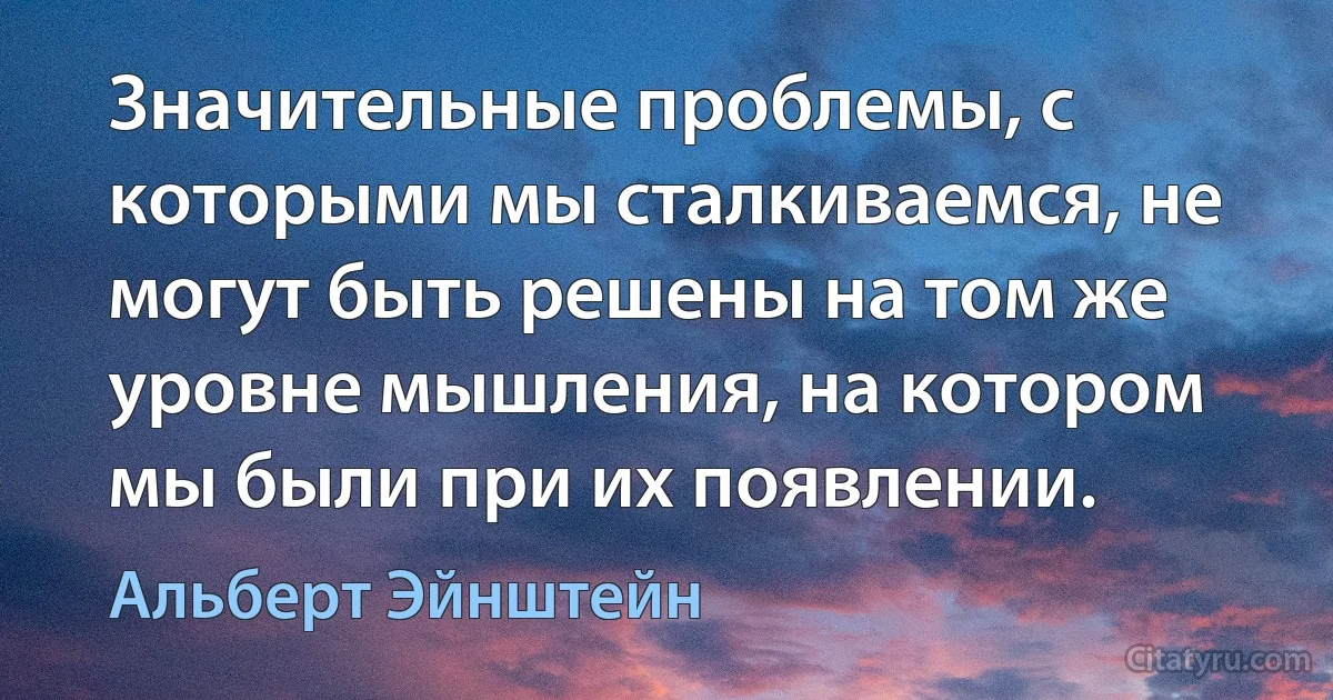 Значительные проблемы, с которыми мы сталкиваемся, не могут быть решены на том же уровне мышления, на котором мы были при их появлении. (Альберт Эйнштейн)