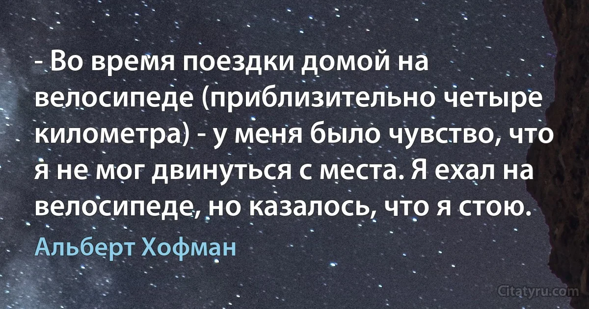 - Во время поездки домой на велосипеде (приблизительно четыре километра) - у меня было чувство, что я не мог двинуться с места. Я ехал на велосипеде, но казалось, что я стою. (Альберт Хофман)