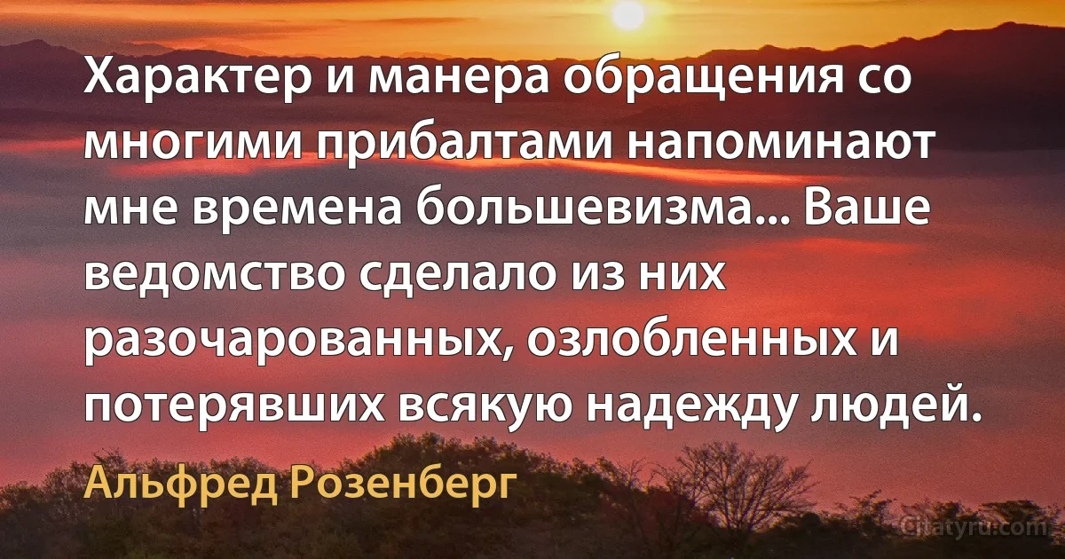 Характер и манера обращения со многими прибалтами напоминают мне времена большевизма... Ваше ведомство сделало из них разочарованных, озлобленных и потерявших всякую надежду людей. (Альфред Розенберг)