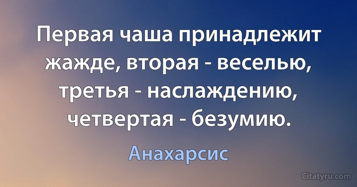 Первая чаша принадлежит жажде, вторая - веселью, третья - наслаждению, четвертая - безумию. (Анахарсис)