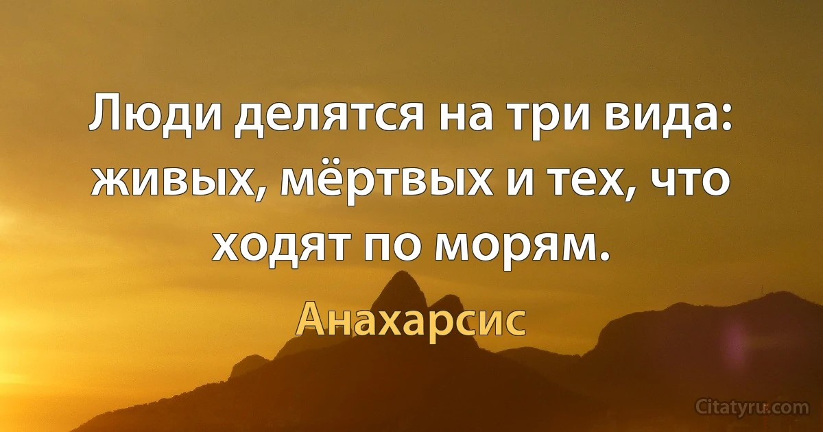 Люди делятся на три вида: живых, мёртвых и тех, что ходят по морям. (Анахарсис)