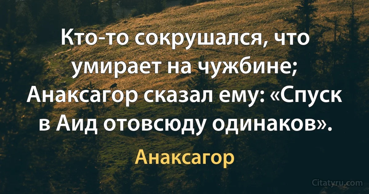 Кто-то сокрушался, что умирает на чужбине;
Анаксагор сказал ему: «Спуск в Аид отовсюду одинаков». (Анаксагор)