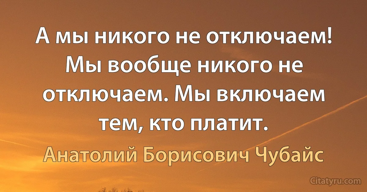 А мы никого не отключаем! Мы вообще никого не отключаем. Мы включаем тем, кто платит. (Анатолий Борисович Чубайс)