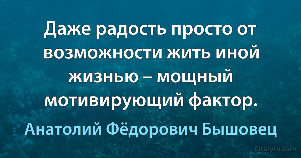 Даже радость просто от возможности жить иной жизнью – мощный мотивирующий фактор. (Анатолий Фёдорович Бышовец)