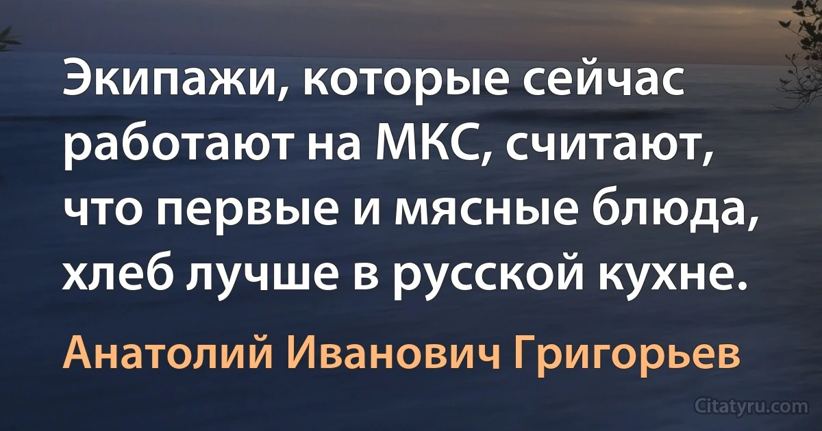 Экипажи, которые сейчас работают на МКС, считают, что первые и мясные блюда, хлеб лучше в русской кухне. (Анатолий Иванович Григорьев)