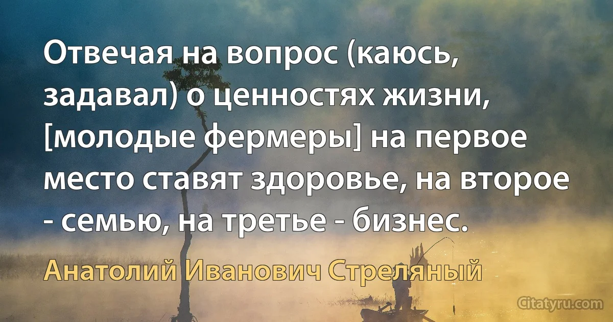 Отвечая на вопрос (каюсь, задавал) о ценностях жизни, [молодые фермеры] на первое место ставят здоровье, на второе - семью, на третье - бизнес. (Анатолий Иванович Стреляный)