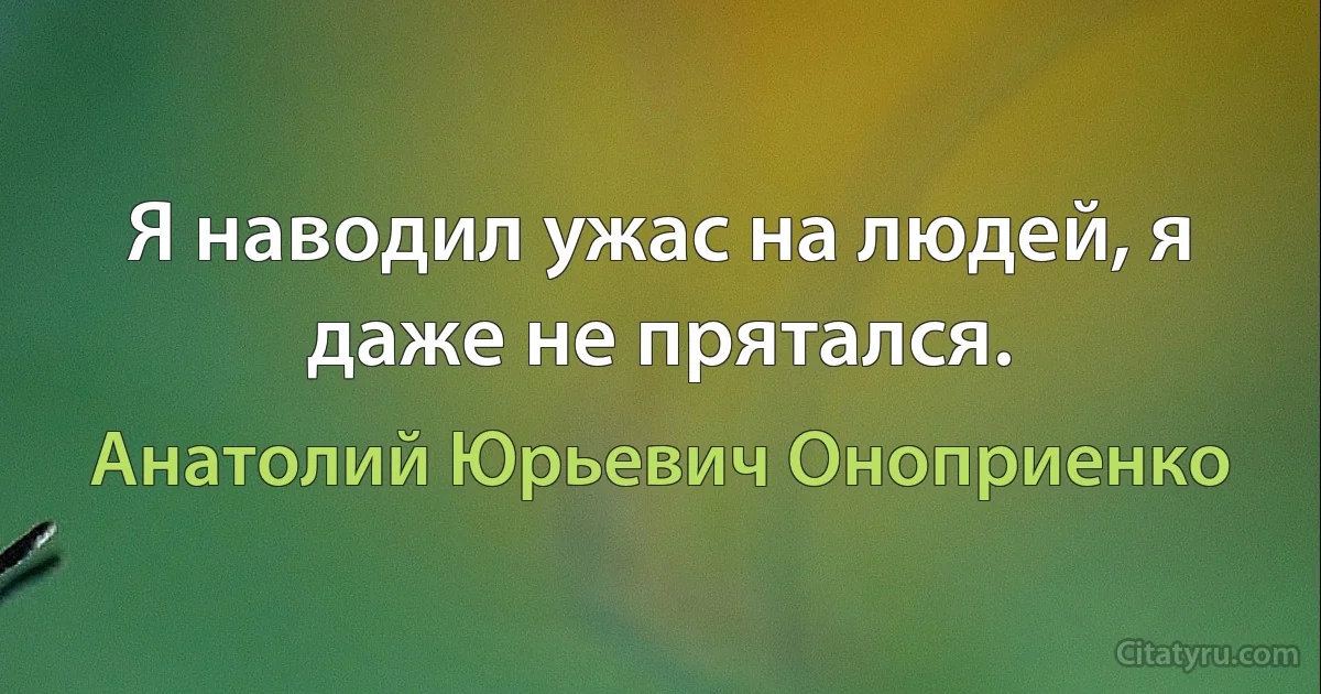 Я наводил ужас на людей, я даже не прятался. (Анатолий Юрьевич Оноприенко)