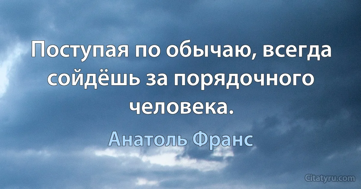 Поступая по обычаю, всегда сойдёшь за порядочного человека. (Анатоль Франс)