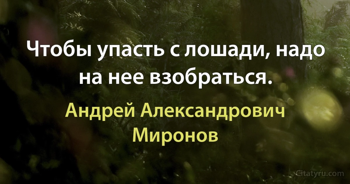 Чтобы упасть с лошади, надо на нее взобраться. (Андрей Александрович Миронов)