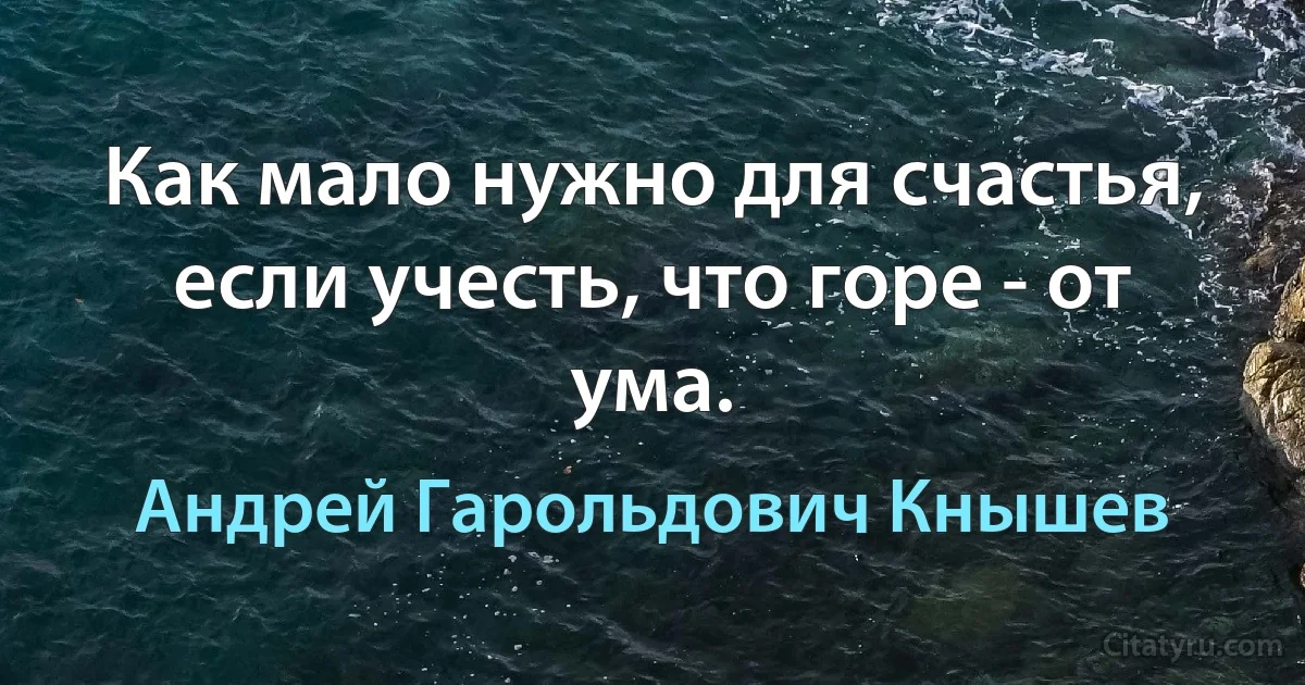 Как мало нужно для счастья, если учесть, что горе - от ума. (Андрей Гарольдович Кнышев)