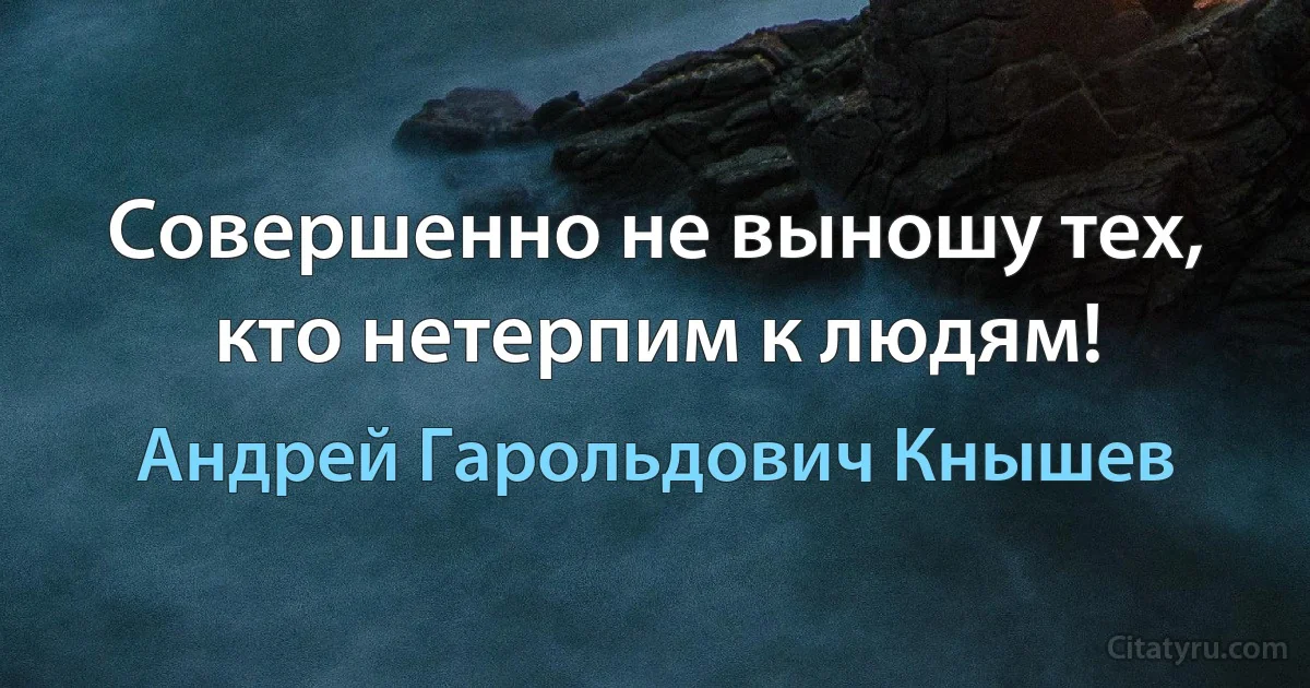 Совершенно не выношу тех, кто нетерпим к людям! (Андрей Гарольдович Кнышев)