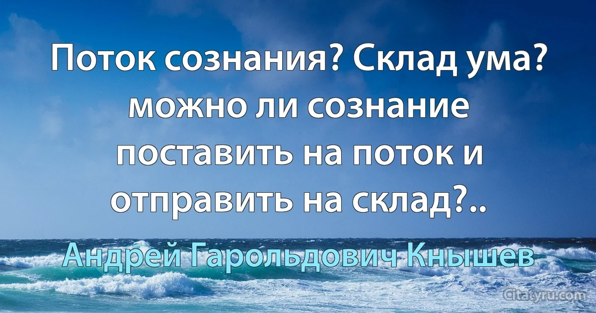 Поток сознания? Склад ума? можно ли сознание поставить на поток и отправить на склад?.. (Андрей Гарольдович Кнышев)