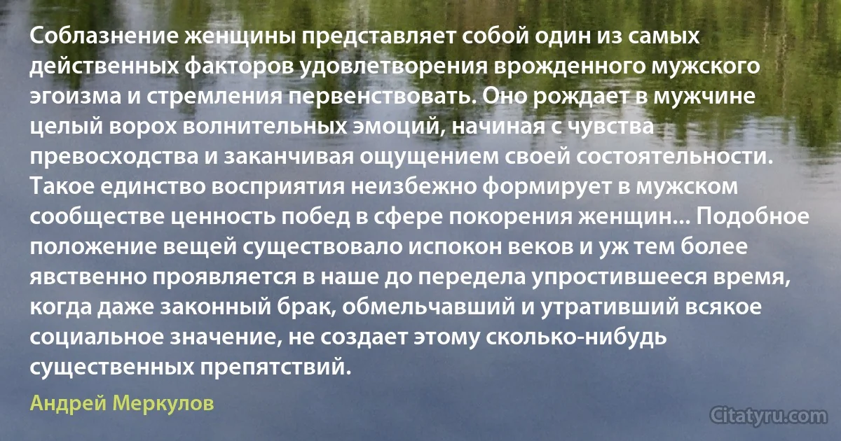 Соблазнение женщины представляет собой один из самых действенных факторов удовлетворения врожденного мужского эгоизма и стремления первенствовать. Оно рождает в мужчине целый ворох волнительных эмоций, начиная с чувства превосходства и заканчивая ощущением своей состоятельности. Такое единство восприятия неизбежно формирует в мужском сообществе ценность побед в сфере покорения женщин... Подобное положение вещей существовало испокон веков и уж тем более явственно проявляется в наше до передела упростившееся время, когда даже законный брак, обмельчавший и утративший всякое социальное значение, не создает этому сколько-нибудь существенных препятствий. (Андрей Меркулов)