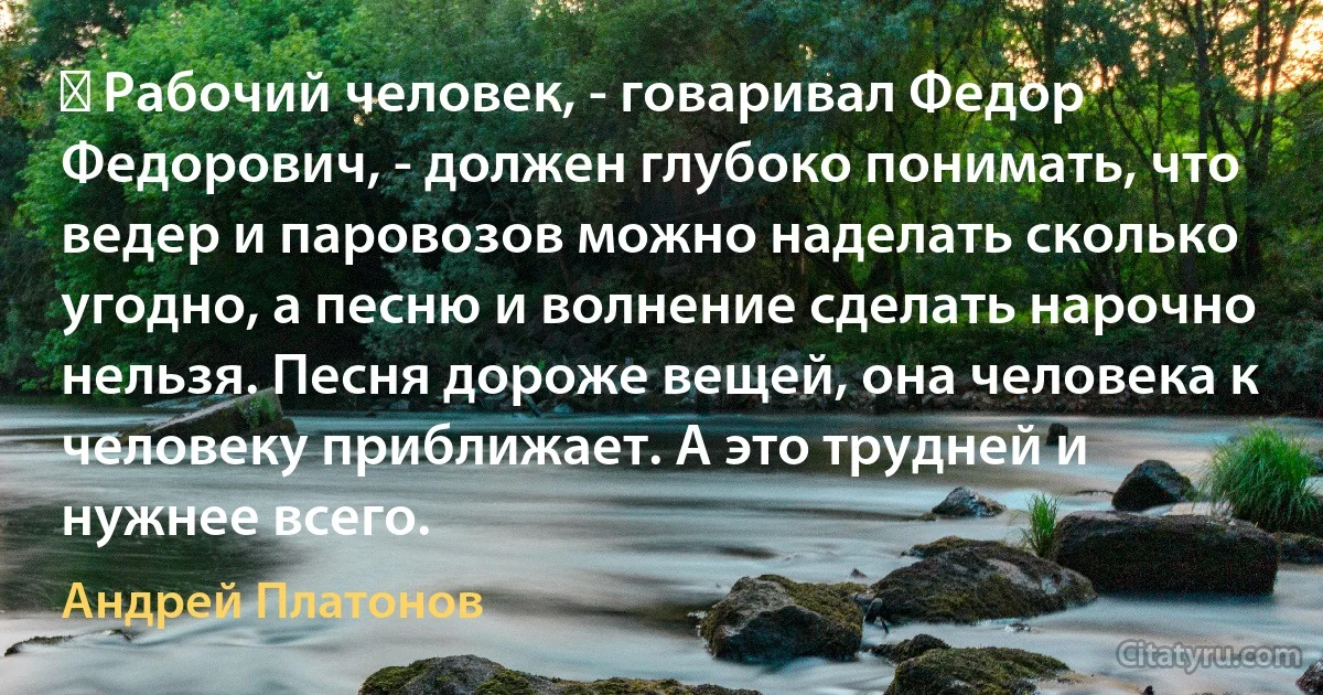 ― Рабочий человек, - говаривал Федор Федорович, - должен глубоко понимать, что ведер и паровозов можно наделать сколько угодно, а песню и волнение сделать нарочно нельзя. Песня дороже вещей, она человека к человеку приближает. А это трудней и нужнее всего. (Андрей Платонов)