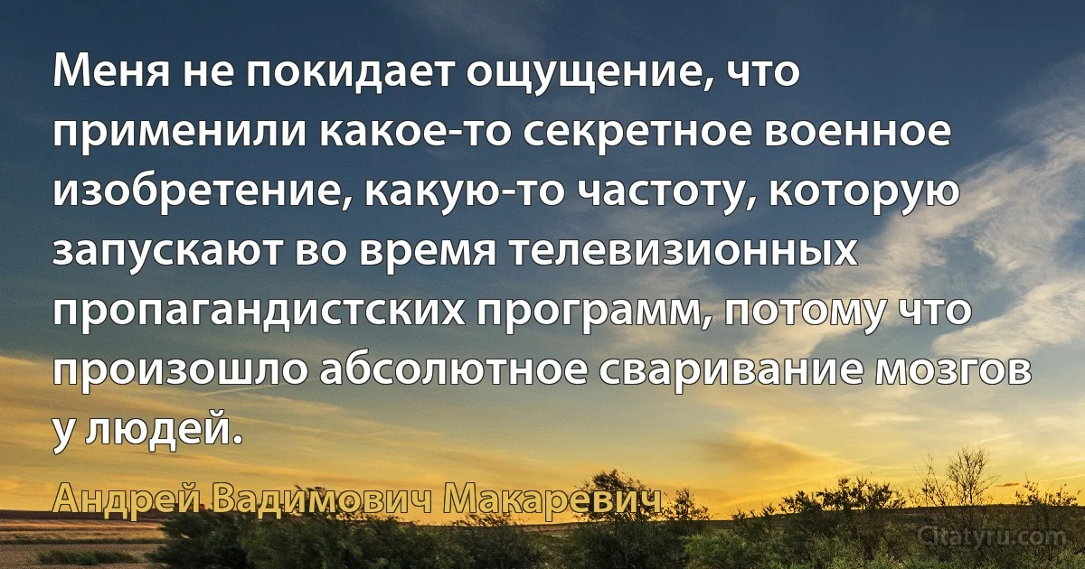 Меня не покидает ощущение, что применили какое-то секретное военное изобретение, какую-то частоту, которую запускают во время телевизионных пропагандистских программ, потому что произошло абсолютное сваривание мозгов у людей. (Андрей Вадимович Макаревич)