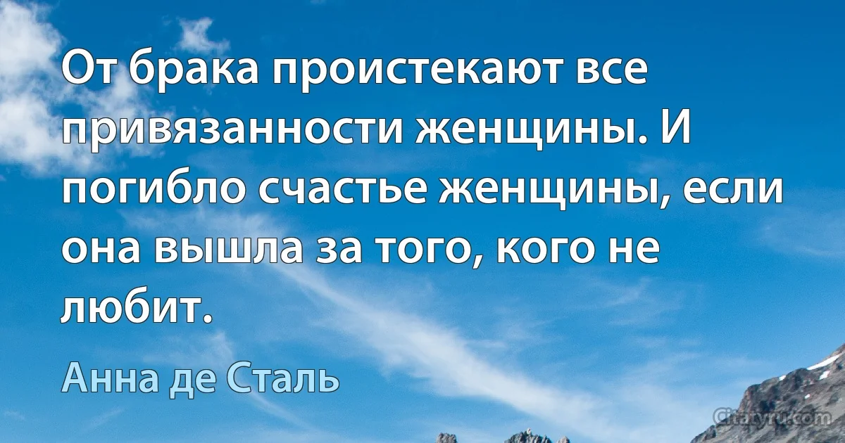 От брака проистекают все привязанности женщины. И погибло счастье женщины, если она вышла за того, кого не любит. (Анна де Сталь)