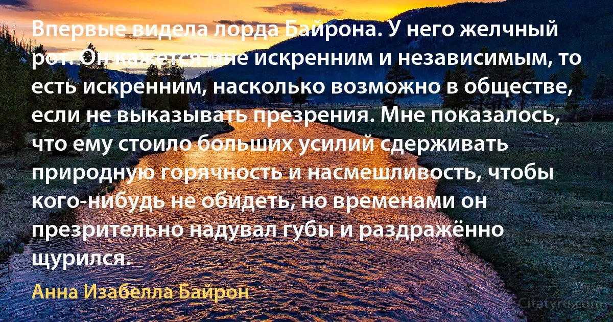 Впервые видела лорда Байрона. У него желчный рот. Он кажется мне искренним и независимым, то есть искренним, насколько возможно в обществе, если не выказывать презрения. Мне показалось, что ему стоило больших усилий сдерживать природную горячность и насмешливость, чтобы кого-нибудь не обидеть, но временами он презрительно надувал губы и раздражённо щурился. (Анна Изабелла Байрон)