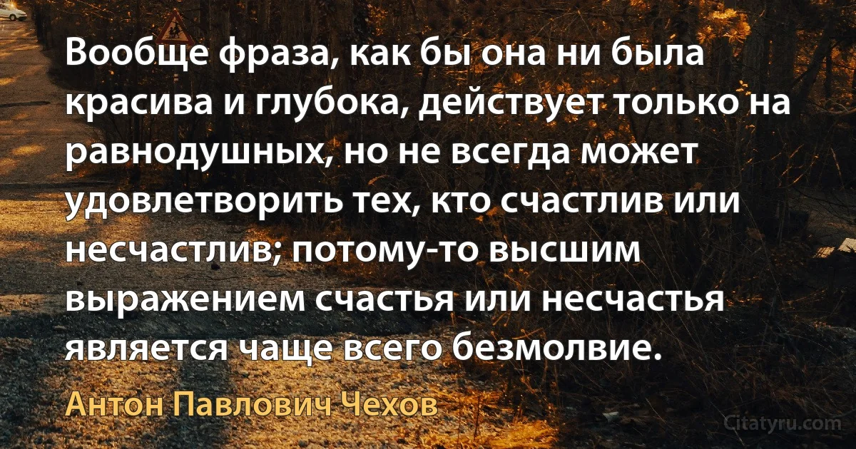 Вообще фраза, как бы она ни была красива и глубока, действует только на равнодушных, но не всегда может удовлетворить тех, кто счастлив или несчастлив; потому-то высшим выражением счастья или несчастья является чаще всего безмолвие. (Антон Павлович Чехов)