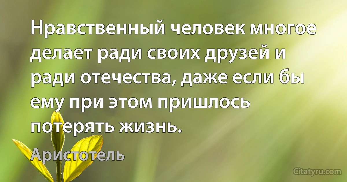 Нравственный человек многое делает ради своих друзей и ради отечества, даже если бы ему при этом пришлось потерять жизнь. (Аристотель)