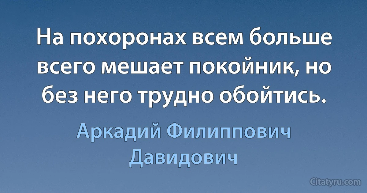 На похоронах всем больше всего мешает покойник, но без него трудно обойтись. (Аркадий Филиппович Давидович)