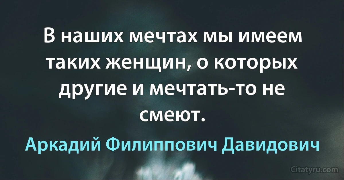 В наших мечтах мы имеем таких женщин, о которых другие и мечтать-то не смеют. (Аркадий Филиппович Давидович)