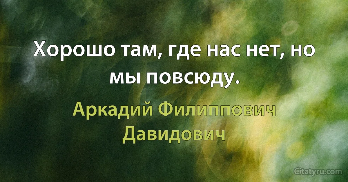 Хорошо там, где нас нет, но мы повсюду. (Аркадий Филиппович Давидович)