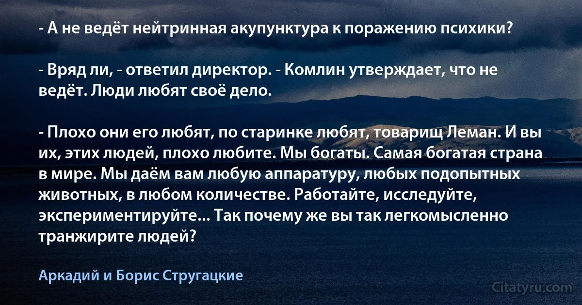 - А не ведёт нейтринная акупунктура к поражению психики?

- Вряд ли, - ответил директор. - Комлин утверждает, что не ведёт. Люди любят своё дело.

- Плохо они его любят, по старинке любят, товарищ Леман. И вы их, этих людей, плохо любите. Мы богаты. Самая богатая страна в мире. Мы даём вам любую аппаратуру, любых подопытных животных, в любом количестве. Работайте, исследуйте, экспериментируйте... Так почему же вы так легкомысленно транжирите людей? (Аркадий и Борис Стругацкие)