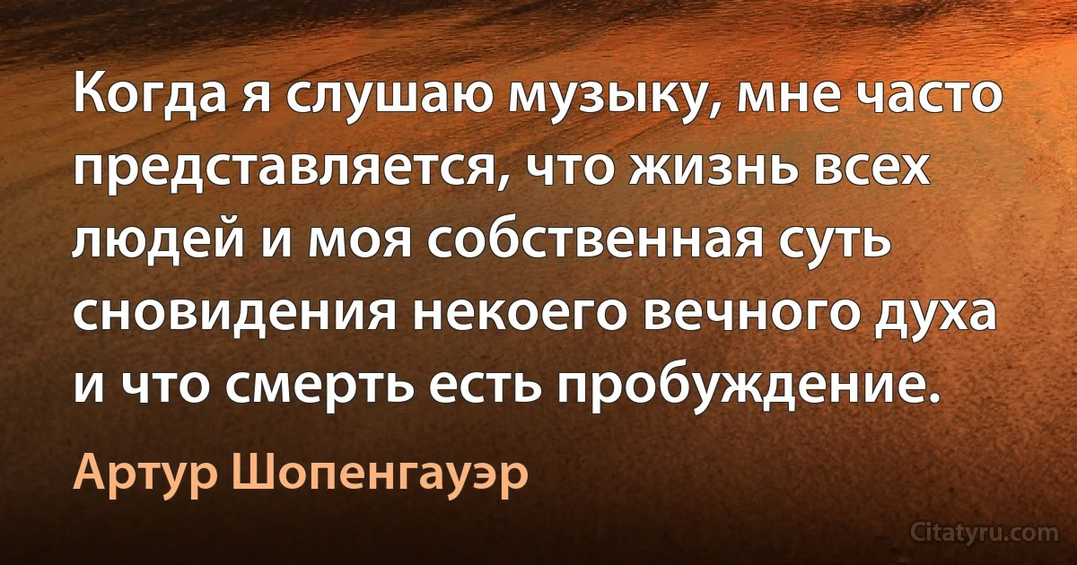 Когда я слушаю музыку, мне часто представляется, что жизнь всех людей и моя собственная суть сновидения некоего вечного духа и что смерть есть пробуждение. (Артур Шопенгауэр)