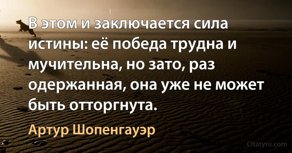 В этом и заключается сила истины: её победа трудна и мучительна, но зато, раз одержанная, она уже не может быть отторгнута. (Артур Шопенгауэр)