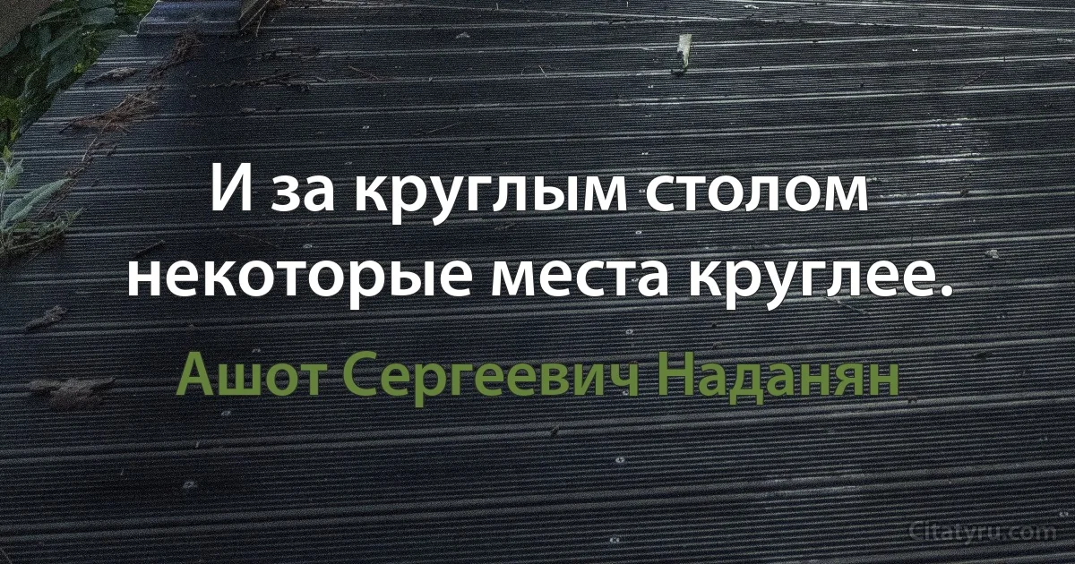 И за круглым столом некоторые места круглее. (Ашот Сергеевич Наданян)