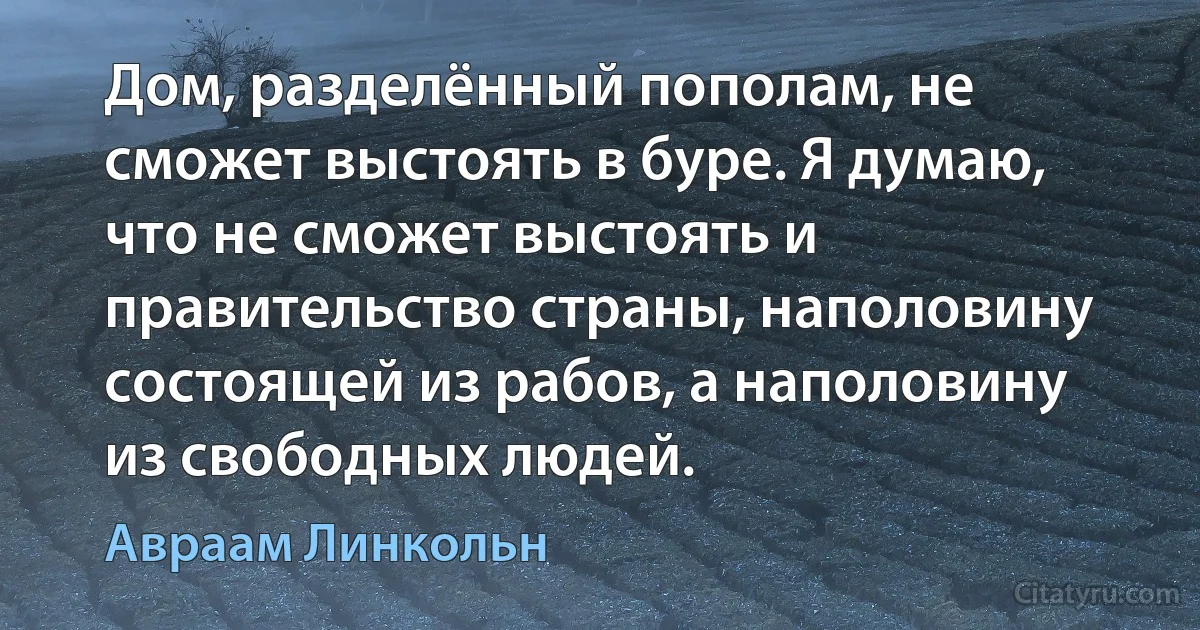 Дом, разделённый пополам, не сможет выстоять в буре. Я думаю, что не сможет выстоять и правительство страны, наполовину состоящей из рабов, а наполовину из свободных людей. (Авраам Линкольн)