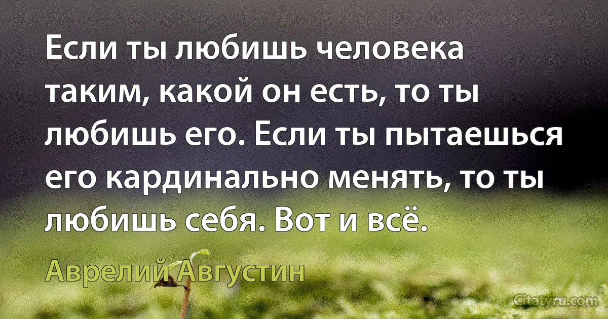 Eсли ты любишь человека таким, какой он есть, то ты любишь его. Eсли ты пытаешься его кардинально менять, то ты любишь себя. Вот и всё. (Аврелий Августин)