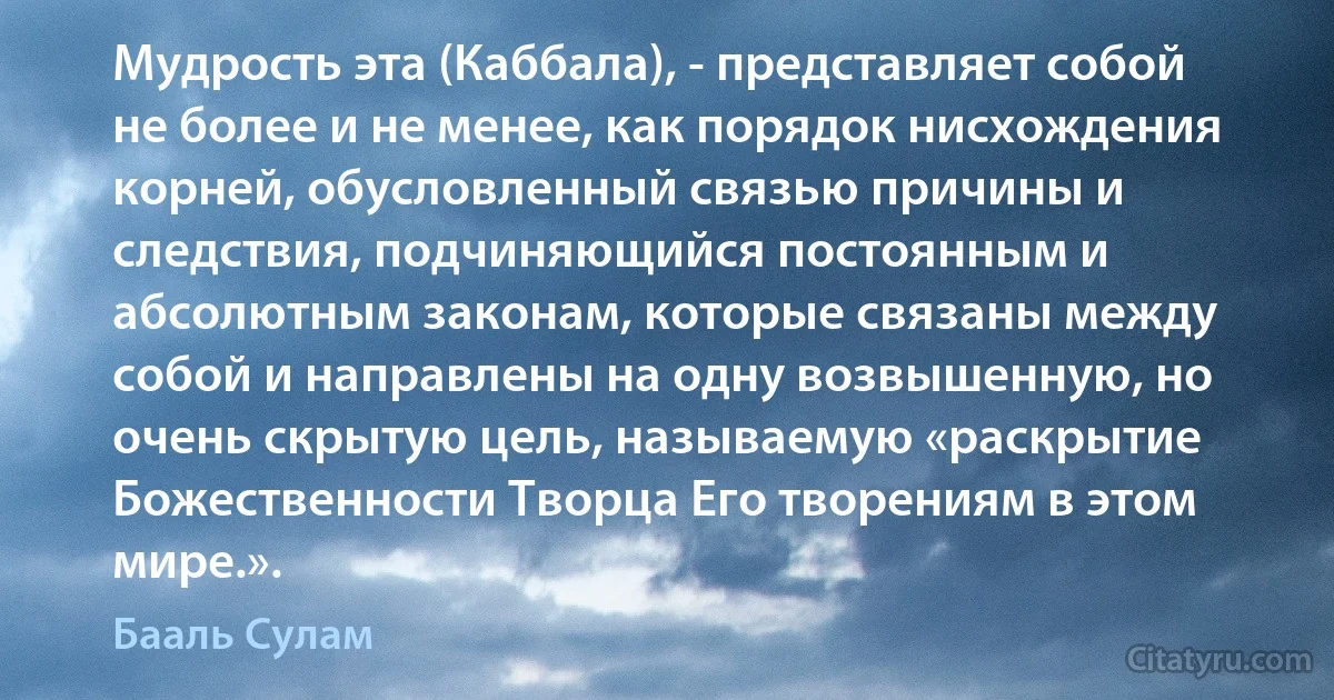 Мудрость эта (Каббала), - представляет собой не более и не менее, как порядок нисхождения корней, обусловленный связью причины и следствия, подчиняющийся постоянным и абсолютным законам, которые связаны между собой и направлены на одну возвышенную, но очень скрытую цель, называемую «раскрытие Божественности Творца Его творениям в этом мире.». (Бааль Сулам)