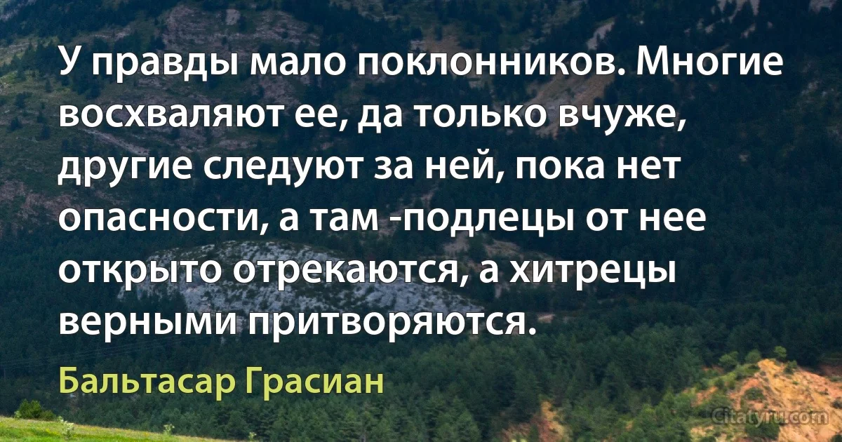 У правды мало поклонников. Многие восхваляют ее, да только вчуже, другие следуют за ней, пока нет опасности, а там -подлецы от нее открыто отрекаются, а хитрецы верными притворяются. (Бальтасар Грасиан)