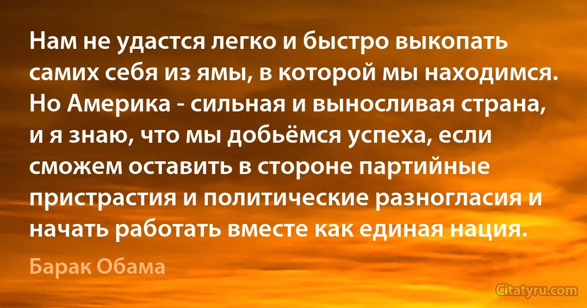 Нам не удастся легко и быстро выкопать самих себя из ямы, в которой мы находимся. Но Америка - сильная и выносливая страна, и я знаю, что мы добьёмся успеха, если сможем оставить в стороне партийные пристрастия и политические разногласия и начать работать вместе как единая нация. (Барак Обама)