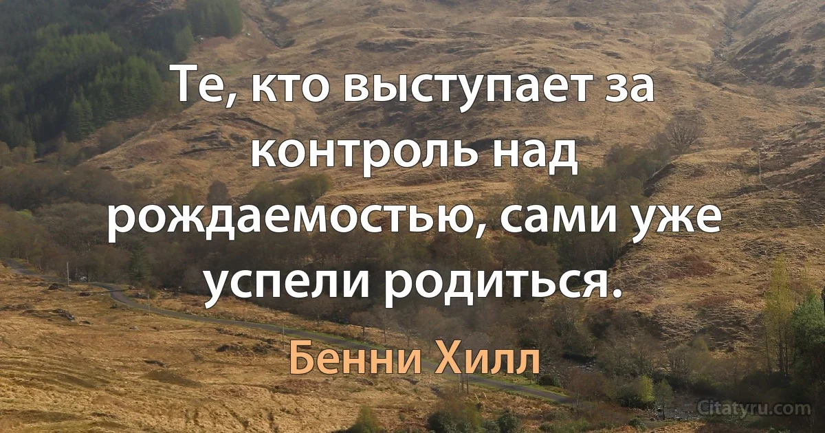 Те, кто выступает за контроль над рождаемостью, сами уже успели родиться. (Бенни Хилл)