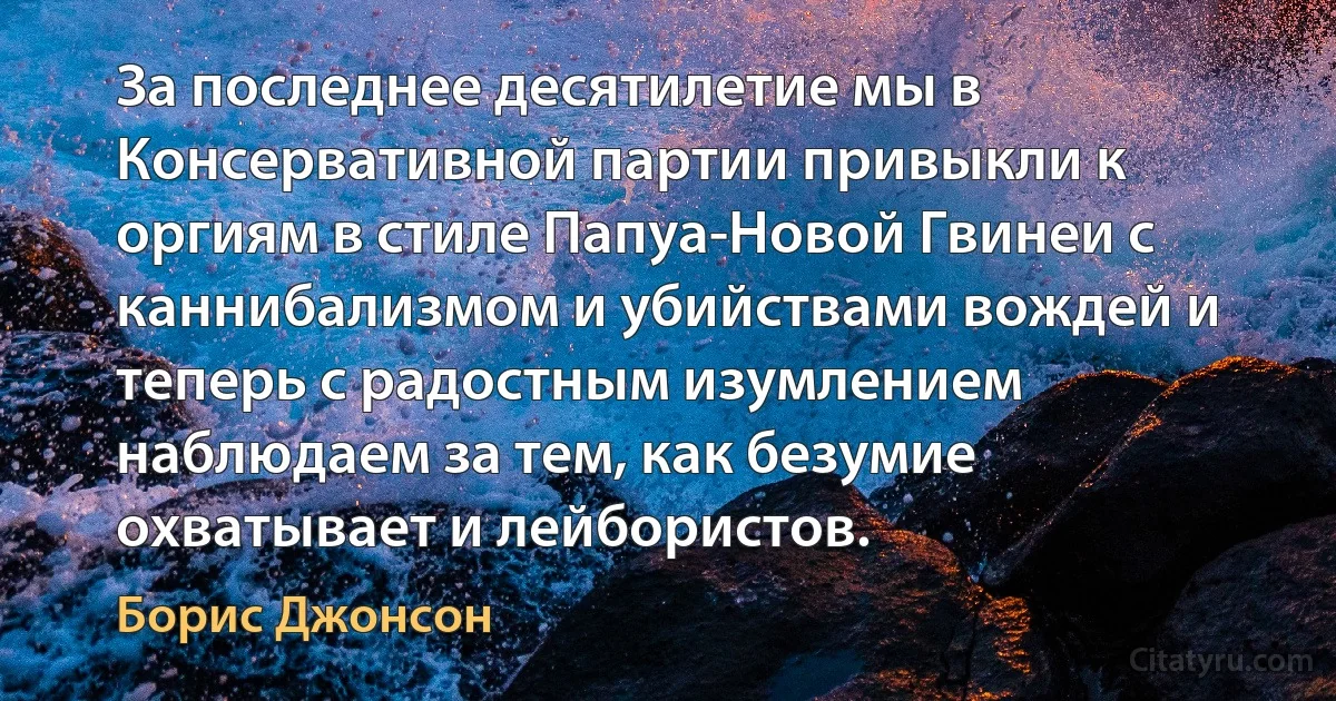 За последнее десятилетие мы в Консервативной партии привыкли к оргиям в стиле Папуа-Новой Гвинеи с каннибализмом и убийствами вождей и теперь с радостным изумлением наблюдаем за тем, как безумие охватывает и лейбористов. (Борис Джонсон)