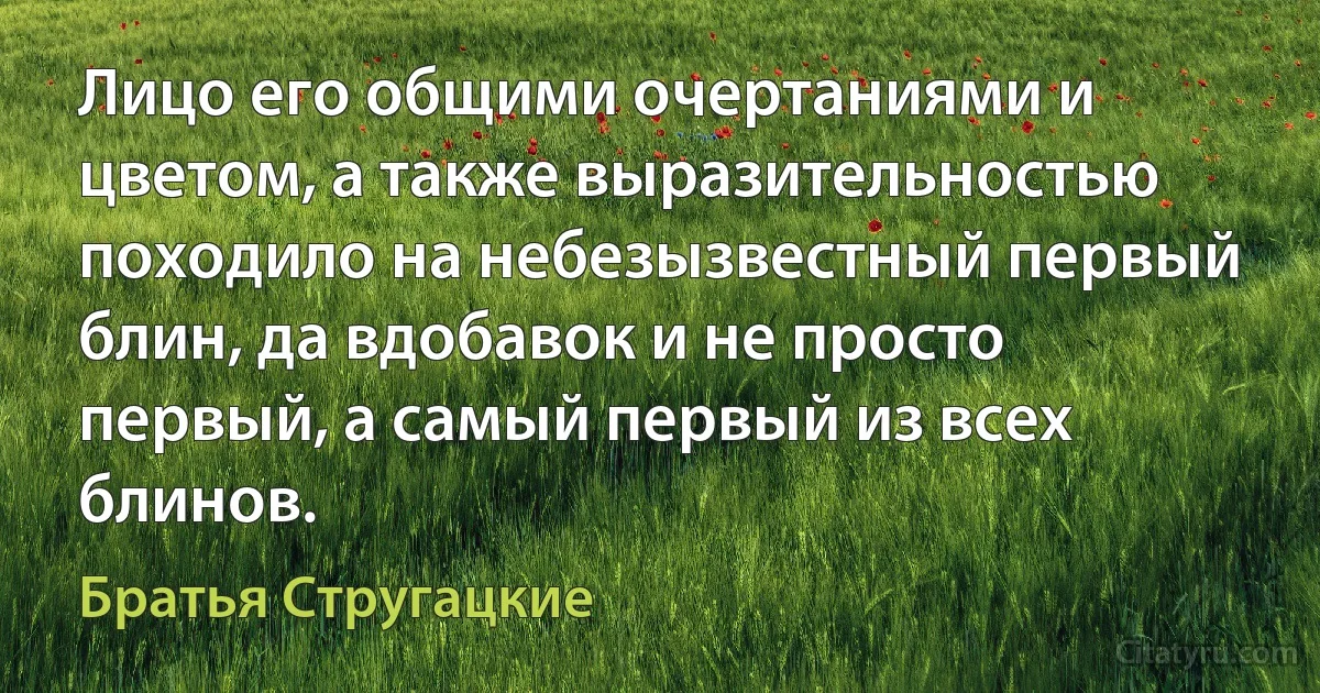 Лицо его общими очертаниями и цветом, а также выразительностью походило на небезызвестный первый блин, да вдобавок и не просто первый, а самый первый из всех блинов. (Братья Стругацкие)