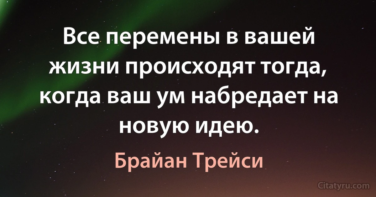 Все перемены в вашей жизни происходят тогда, когда ваш ум набредает на новую идею. (Брайан Трейси)