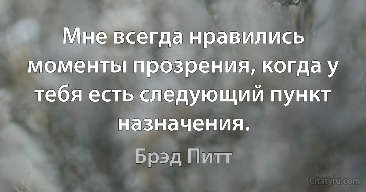 Мне всегда нравились моменты прозрения, когда у тебя есть следующий пункт назначения. (Брэд Питт)