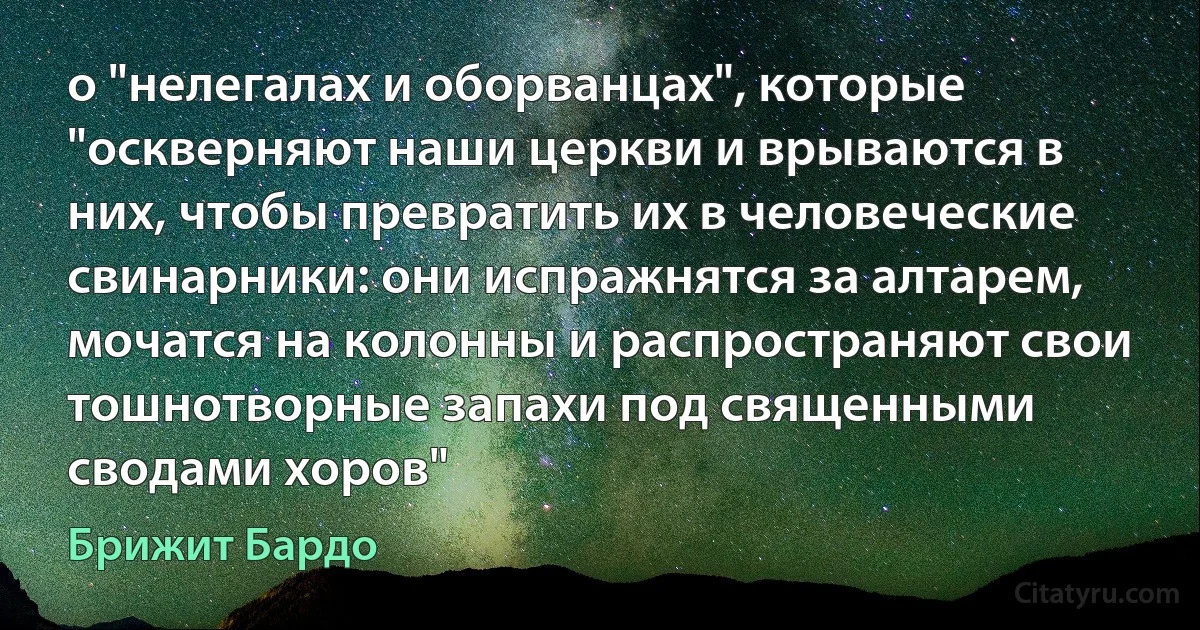 о "нелегалах и оборванцах", которые "оскверняют наши церкви и врываются в них, чтобы превратить их в человеческие свинарники: они испражнятся за алтарем, мочатся на колонны и распространяют свои тошнотворные запахи под священными сводами хоров" (Брижит Бардо)