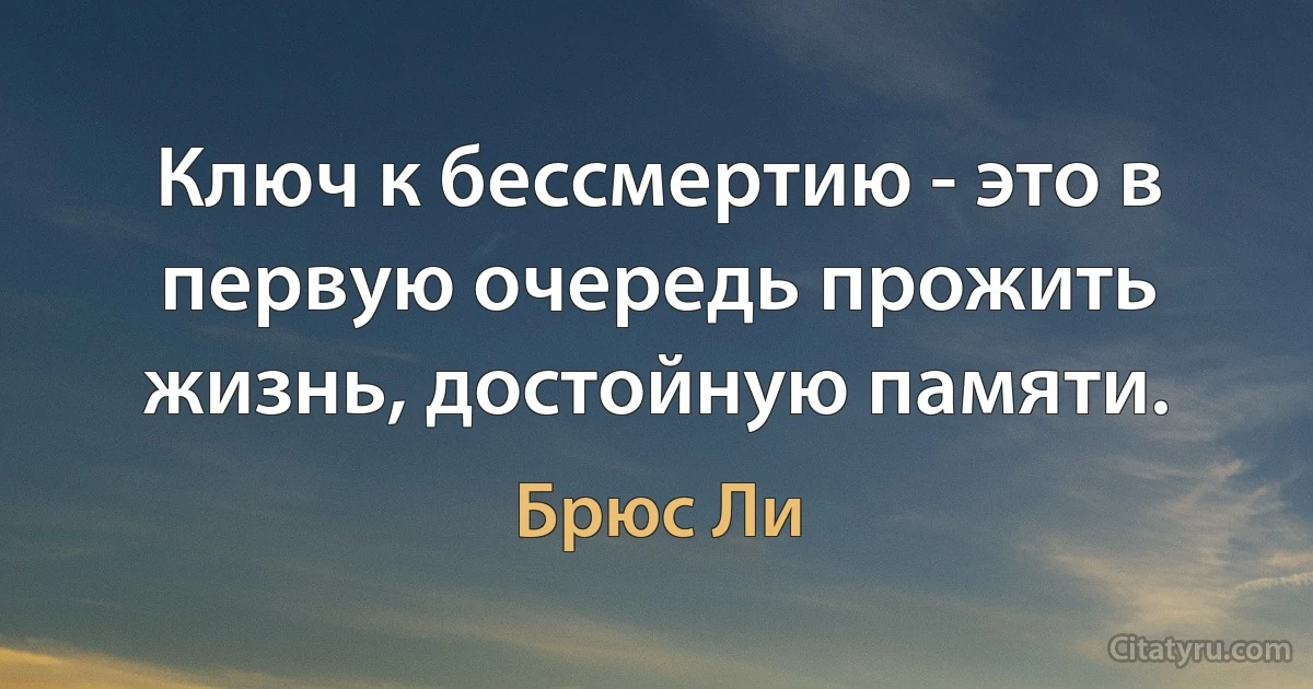 Ключ к бессмертию - это в первую очередь прожить жизнь, достойную памяти. (Брюс Ли)