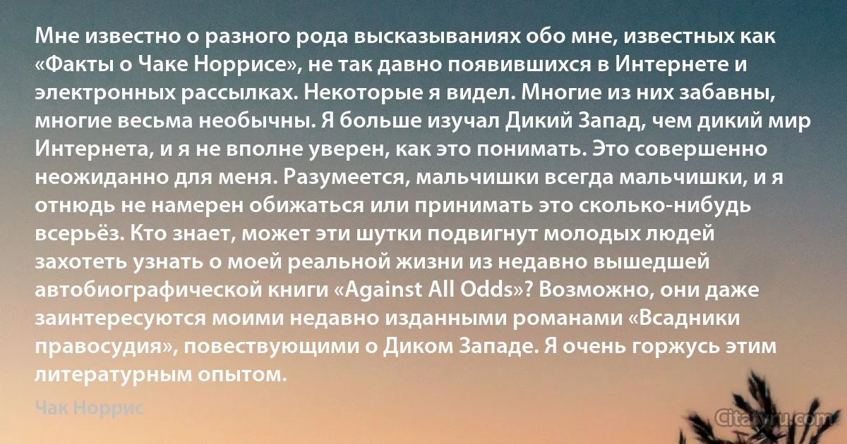 Мне известно о разного рода высказываниях обо мне, известных как «Факты о Чаке Норрисе», не так давно появившихся в Интернете и электронных рассылках. Некоторые я видел. Многие из них забавны, многие весьма необычны. Я больше изучал Дикий Запад, чем дикий мир Интернета, и я не вполне уверен, как это понимать. Это совершенно неожиданно для меня. Разумеется, мальчишки всегда мальчишки, и я отнюдь не намерен обижаться или принимать это сколько-нибудь всерьёз. Кто знает, может эти шутки подвигнут молодых людей захотеть узнать о моей реальной жизни из недавно вышедшей автобиографической книги «Against All Odds»? Возможно, они даже заинтересуются моими недавно изданными романами «Всадники правосудия», повествующими о Диком Западе. Я очень горжусь этим литературным опытом. (Чак Норрис)