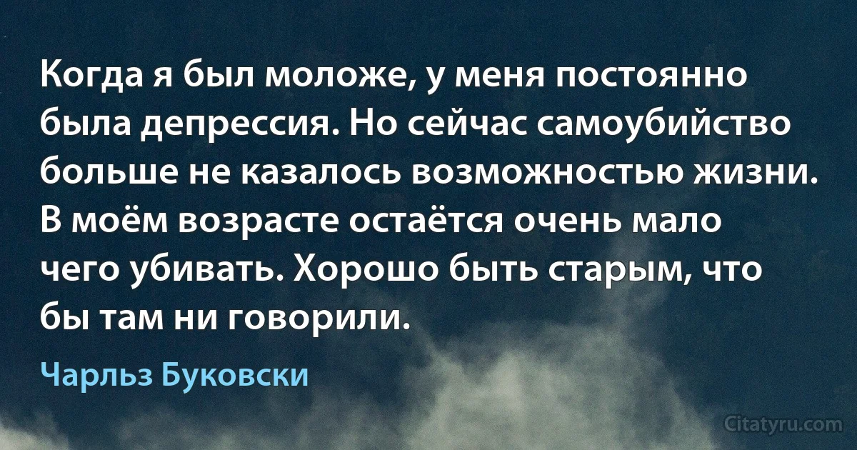 Когда я был моложе, у меня постоянно была депрессия. Но сейчас самоубийство больше не казалось возможностью жизни. В моём возрасте остаётся очень мало чего убивать. Хорошо быть старым, что бы там ни говорили. (Чарльз Буковски)