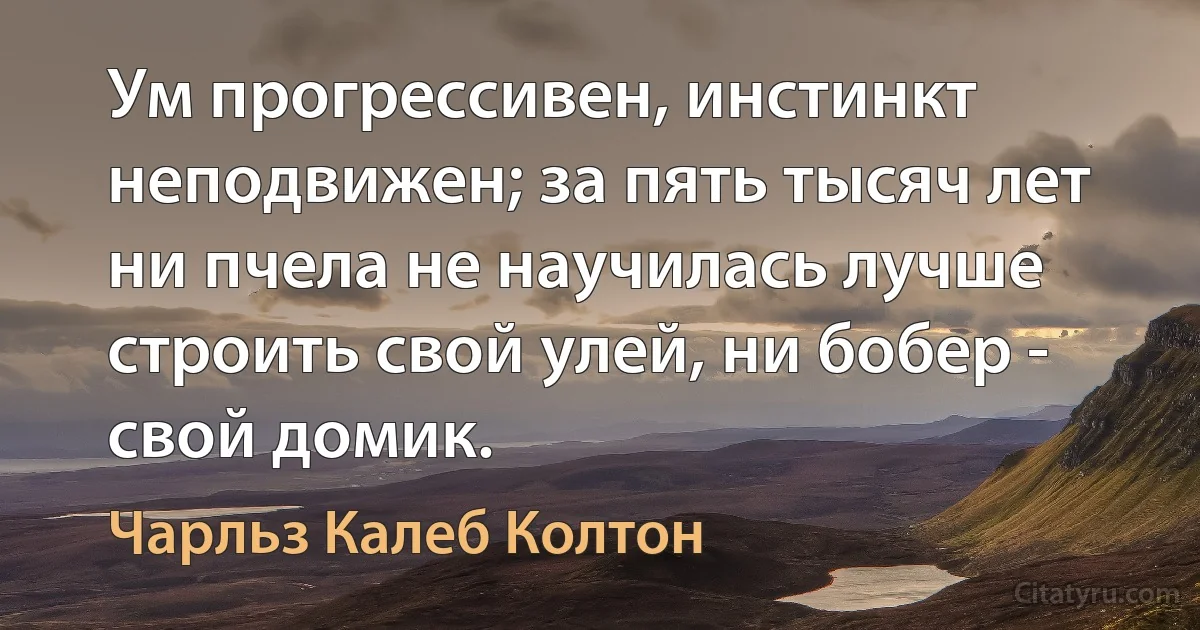 Ум прогрессивен, инстинкт неподвижен; за пять тысяч лет ни пчела не научилась лучше строить свой улей, ни бобер - свой домик. (Чарльз Калеб Колтон)