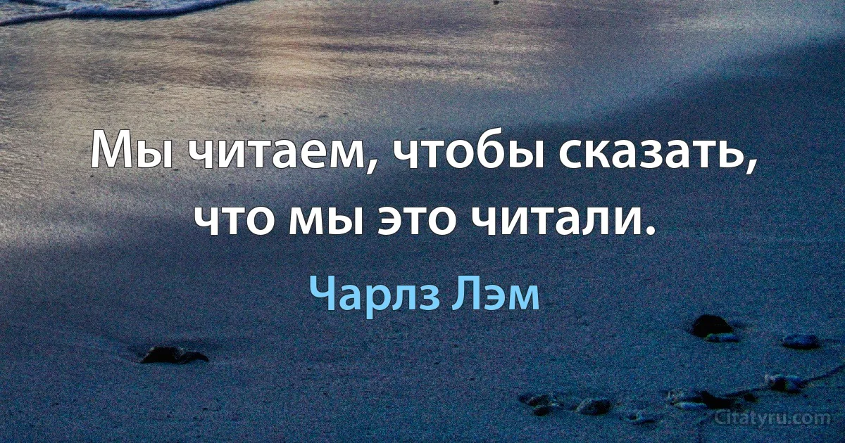 Мы читаем, чтобы сказать, что мы это читали. (Чарлз Лэм)