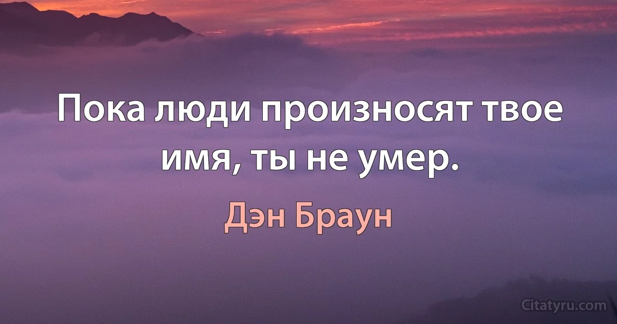 Пока люди произносят твое имя, ты не умер. (Дэн Браун)