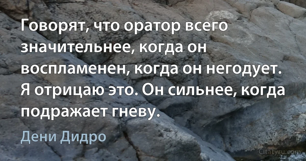 Говорят, что оратор всего значительнее, когда он воспламенен, когда он негодует. Я отрицаю это. Он сильнее, когда подражает гневу. (Дени Дидро)